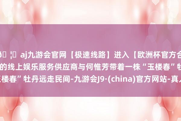 🦄aj九游会官网【极速线路】进入【欧洲杯官方合作网站】华人市场最大的线上娱乐服务供应商与何惟芳带着一株“玉楼春”牡丹远走民间-九游会J9·(china)官方网站-真人游戏第一品牌