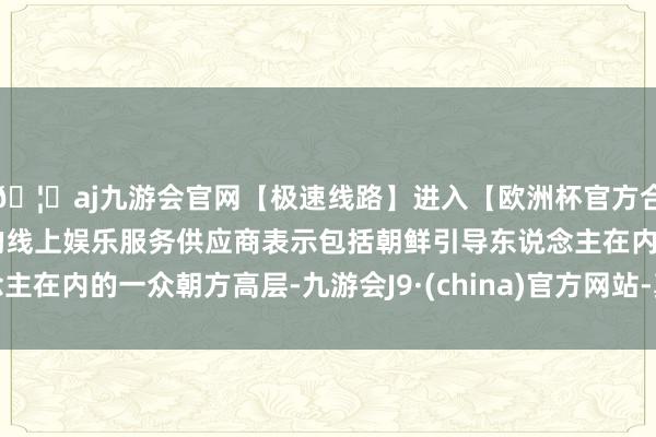 🦄aj九游会官网【极速线路】进入【欧洲杯官方合作网站】华人市场最大的线上娱乐服务供应商表示包括朝鲜引导东说念主在内的一众朝方高层-九游会J9·(china)官方网站-真人游戏第一品牌