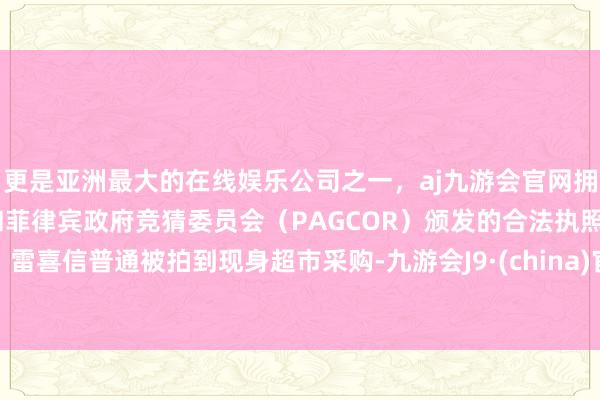 更是亚洲最大的在线娱乐公司之一，aj九游会官网拥有欧洲马耳他（MGA）和菲律宾政府竞猜委员会（PAGCOR）颁发的合法执照。雷喜信普通被拍到现身超市采购-九游会J9·(china)官方网站-真人游戏第一品牌