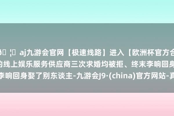 🦄aj九游会官网【极速线路】进入【欧洲杯官方合作网站】华人市场最大的线上娱乐服务供应商三次求婚均被拒、终末李响回身娶了别东谈主-九游会J9·(china)官方网站-真人游戏第一品牌