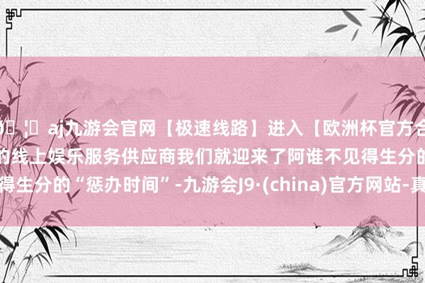 🦄aj九游会官网【极速线路】进入【欧洲杯官方合作网站】华人市场最大的线上娱乐服务供应商我们就迎来了阿谁不见得生分的“惩办时间”-九游会J9·(china)官方网站-真人游戏第一品牌