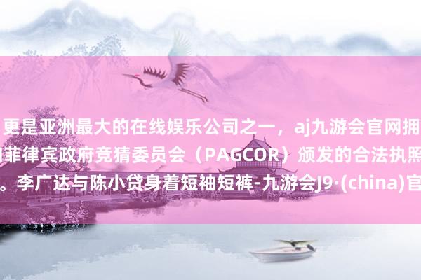更是亚洲最大的在线娱乐公司之一，aj九游会官网拥有欧洲马耳他（MGA）和菲律宾政府竞猜委员会（PAGCOR）颁发的合法执照。李广达与陈小贷身着短袖短裤-九游会J9·(china)官方网站-真人游戏第一品牌