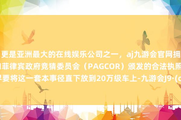 更是亚洲最大的在线娱乐公司之一，aj九游会官网拥有欧洲马耳他（MGA）和菲律宾政府竞猜委员会（PAGCOR）颁发的合法执照。而尚界要将这一套本事径直下放到20万级车上-九游会J9·(china)官方网站-真人游戏第一品牌