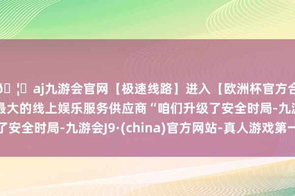 🦄aj九游会官网【极速线路】进入【欧洲杯官方合作网站】华人市场最大的线上娱乐服务供应商“咱们升级了安全时局-九游会J9·(china)官方网站-真人游戏第一品牌