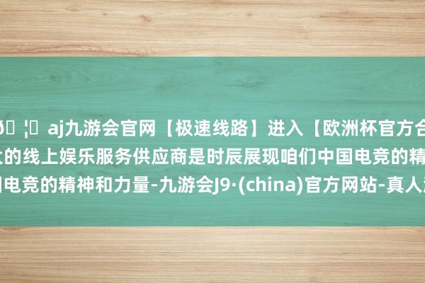 🦄aj九游会官网【极速线路】进入【欧洲杯官方合作网站】华人市场最大的线上娱乐服务供应商是时辰展现咱们中国电竞的精神和力量-九游会J9·(china)官方网站-真人游戏第一品牌