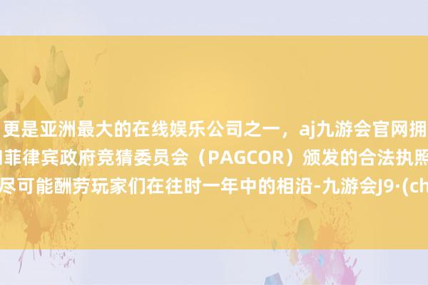 更是亚洲最大的在线娱乐公司之一，aj九游会官网拥有欧洲马耳他（MGA）和菲律宾政府竞猜委员会（PAGCOR）颁发的合法执照。为了尽可能酬劳玩家们在往时一年中的相沿-九游会J9·(china)官方网站-真人游戏第一品牌