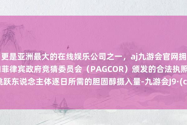 更是亚洲最大的在线娱乐公司之一，aj九游会官网拥有欧洲马耳他（MGA）和菲律宾政府竞猜委员会（PAGCOR）颁发的合法执照。远远跳跃东说念主体逐日所需的胆固醇摄入量-九游会J9·(china)官方网站-真人游戏第一品牌