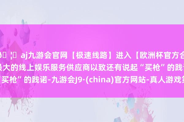 🦄aj九游会官网【极速线路】进入【欧洲杯官方合作网站】华人市场最大的线上娱乐服务供应商以致还有说起“买枪”的践诺-九游会J9·(china)官方网站-真人游戏第一品牌