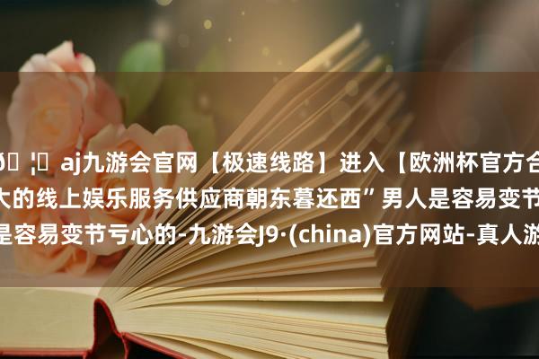 🦄aj九游会官网【极速线路】进入【欧洲杯官方合作网站】华人市场最大的线上娱乐服务供应商朝东暮还西”男人是容易变节亏心的-九游会J9·(china)官方网站-真人游戏第一品牌
