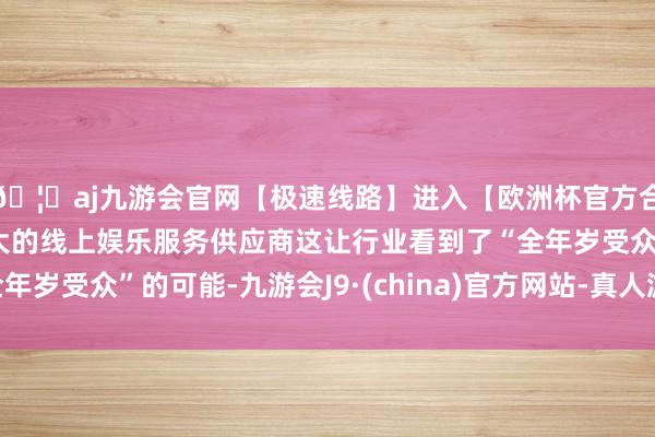 🦄aj九游会官网【极速线路】进入【欧洲杯官方合作网站】华人市场最大的线上娱乐服务供应商这让行业看到了“全年岁受众”的可能-九游会J9·(china)官方网站-真人游戏第一品牌
