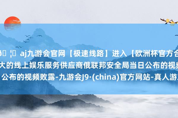 🦄aj九游会官网【极速线路】进入【欧洲杯官方合作网站】华人市场最大的线上娱乐服务供应商俄联邦安全局当日公布的视频败露-九游会J9·(china)官方网站-真人游戏第一品牌
