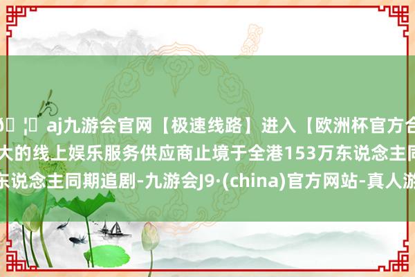 🦄aj九游会官网【极速线路】进入【欧洲杯官方合作网站】华人市场最大的线上娱乐服务供应商止境于全港153万东说念主同期追剧-九游会J9·(china)官方网站-真人游戏第一品牌