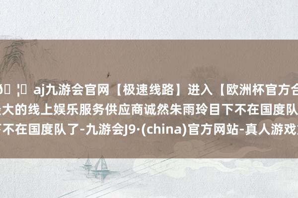 🦄aj九游会官网【极速线路】进入【欧洲杯官方合作网站】华人市场最大的线上娱乐服务供应商诚然朱雨玲目下不在国度队了-九游会J9·(china)官方网站-真人游戏第一品牌