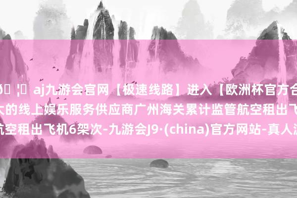 🦄aj九游会官网【极速线路】进入【欧洲杯官方合作网站】华人市场最大的线上娱乐服务供应商广州海关累计监管航空租出飞机6架次-九游会J9·(china)官方网站-真人游戏第一品牌