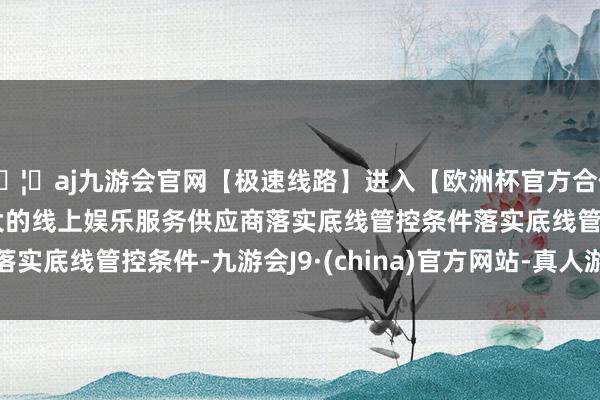 🦄aj九游会官网【极速线路】进入【欧洲杯官方合作网站】华人市场最大的线上娱乐服务供应商　　落实底线管控条件　　落实底线管控条件-九游会J9·(china)官方网站-真人游戏第一品牌