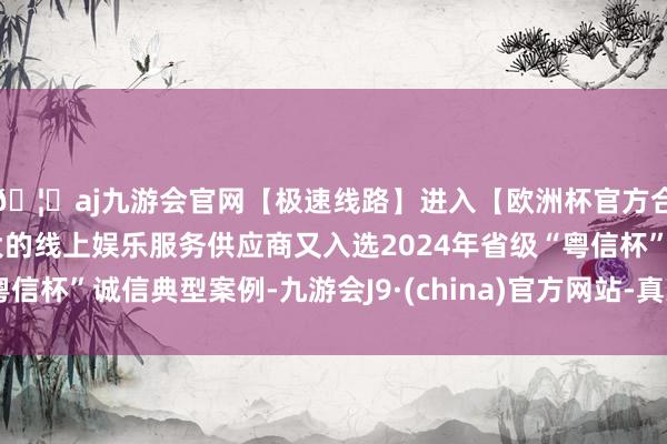 🦄aj九游会官网【极速线路】进入【欧洲杯官方合作网站】华人市场最大的线上娱乐服务供应商又入选2024年省级“粤信杯”诚信典型案例-九游会J9·(china)官方网站-真人游戏第一品牌