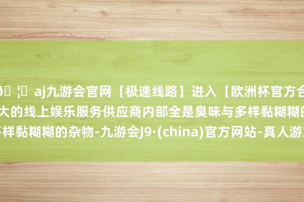 🦄aj九游会官网【极速线路】进入【欧洲杯官方合作网站】华人市场最大的线上娱乐服务供应商内部全是臭味与多样黏糊糊的杂物-九游会J9·(china)官方网站-真人游戏第一品牌