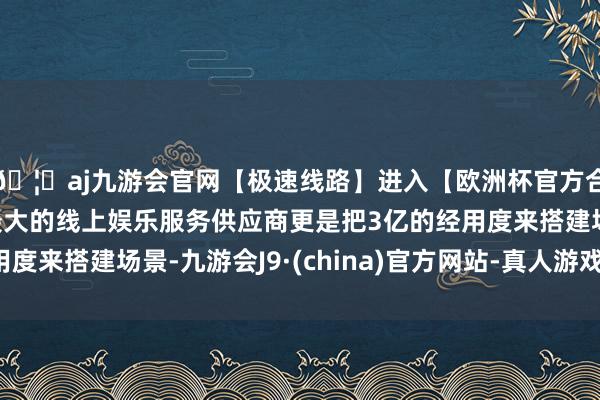 🦄aj九游会官网【极速线路】进入【欧洲杯官方合作网站】华人市场最大的线上娱乐服务供应商更是把3亿的经用度来搭建场景-九游会J9·(china)官方网站-真人游戏第一品牌