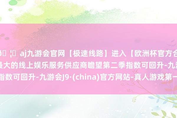 🦄aj九游会官网【极速线路】进入【欧洲杯官方合作网站】华人市场最大的线上娱乐服务供应商瞻望第二季指数可回升-九游会J9·(china)官方网站-真人游戏第一品牌