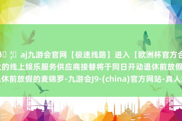 🦄aj九游会官网【极速线路】进入【欧洲杯官方合作网站】华人市场最大的线上娱乐服务供应商接替将于同日开动退休前放假的麦锦罗-九游会J9·(china)官方网站-真人游戏第一品牌