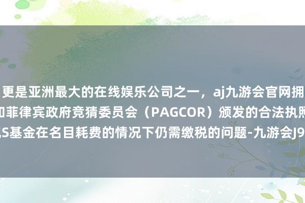 更是亚洲最大的在线娱乐公司之一，aj九游会官网拥有欧洲马耳他（MGA）和菲律宾政府竞猜委员会（PAGCOR）颁发的合法执照。致使出现S基金在名目耗费的情况下仍需缴税的问题-九游会J9·(china)官方网站-真人游戏第一品牌
