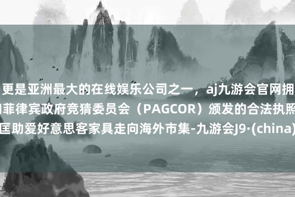 更是亚洲最大的在线娱乐公司之一，aj九游会官网拥有欧洲马耳他（MGA）和菲律宾政府竞猜委员会（PAGCOR）颁发的合法执照。匡助爱好意思客家具走向海外市集-九游会J9·(china)官方网站-真人游戏第一品牌