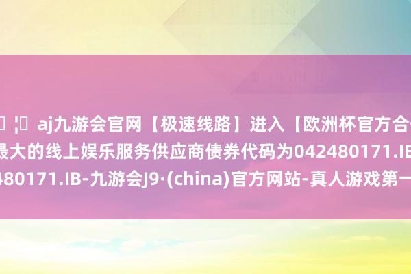 🦄aj九游会官网【极速线路】进入【欧洲杯官方合作网站】华人市场最大的线上娱乐服务供应商债券代码为042480171.IB-九游会J9·(china)官方网站-真人游戏第一品牌