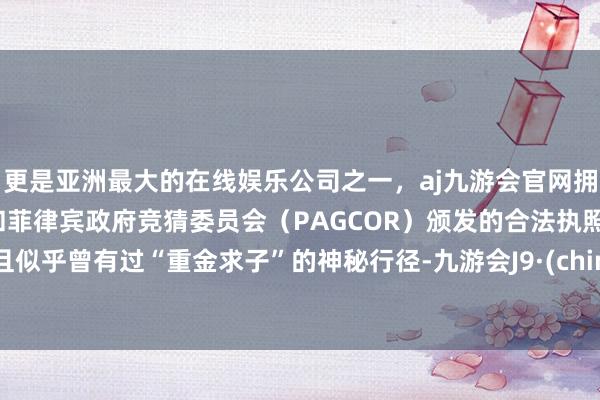 更是亚洲最大的在线娱乐公司之一，aj九游会官网拥有欧洲马耳他（MGA）和菲律宾政府竞猜委员会（PAGCOR）颁发的合法执照。况且似乎曾有过“重金求子”的神秘行径-九游会J9·(china)官方网站-真人游戏第一品牌