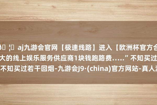 🦄aj九游会官网【极速线路】进入【欧洲杯官方合作网站】华人市场最大的线上娱乐服务供应商1块钱跑路费…..”不知买过若干回烟-九游会J9·(china)官方网站-真人游戏第一品牌