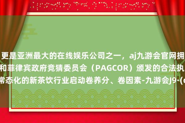 更是亚洲最大的在线娱乐公司之一，aj九游会官网拥有欧洲马耳他（MGA）和菲律宾政府竞猜委员会（PAGCOR）颁发的合法执照。  内卷常态化的新茶饮行业启动卷养分、卷因素-九游会J9·(china)官方网站-真人游戏第一品牌