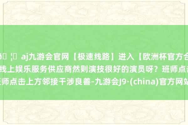 🦄aj九游会官网【极速线路】进入【欧洲杯官方合作网站】华人市场最大的线上娱乐服务供应商然则演技很好的演员呀？班师点击上方邻接干涉良善-九游会J9·(china)官方网站-真人游戏第一品牌