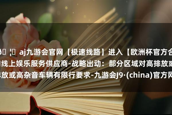 🦄aj九游会官网【极速线路】进入【欧洲杯官方合作网站】华人市场最大的线上娱乐服务供应商-战略出动：部分区域对高排放或高杂音车辆有限行要求-九游会J9·(china)官方网站-真人游戏第一品牌