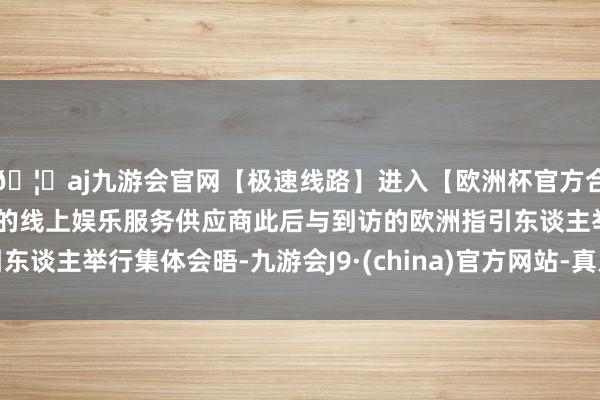 🦄aj九游会官网【极速线路】进入【欧洲杯官方合作网站】华人市场最大的线上娱乐服务供应商此后与到访的欧洲指引东谈主举行集体会晤-九游会J9·(china)官方网站-真人游戏第一品牌