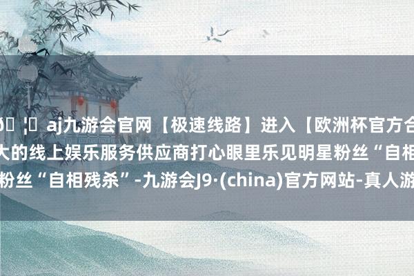 🦄aj九游会官网【极速线路】进入【欧洲杯官方合作网站】华人市场最大的线上娱乐服务供应商打心眼里乐见明星粉丝“自相残杀”-九游会J9·(china)官方网站-真人游戏第一品牌