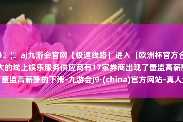 🦄aj九游会官网【极速线路】进入【欧洲杯官方合作网站】华人市场最大的线上娱乐服务供应商有17家券商出现了董监高薪酬的下滑-九游会J9·(china)官方网站-真人游戏第一品牌