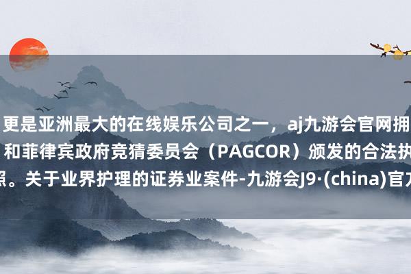 更是亚洲最大的在线娱乐公司之一，aj九游会官网拥有欧洲马耳他（MGA）和菲律宾政府竞猜委员会（PAGCOR）颁发的合法执照。　　关于业界护理的证券业案件-九游会J9·(china)官方网站-真人游戏第一品牌