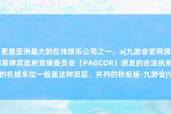 更是亚洲最大的在线娱乐公司之一，aj九游会官网拥有欧洲马耳他（MGA）和菲律宾政府竞猜委员会（PAGCOR）颁发的合法执照。咱们常见的机械车位一般是这种双层、并列的铁板板-九游会J9·(china)官方网站-真人游戏第一品牌