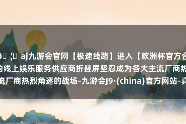 🦄aj九游会官网【极速线路】进入【欧洲杯官方合作网站】华人市场最大的线上娱乐服务供应商折叠屏坚忍成为各大主流厂商热烈角逐的战场-九游会J9·(china)官方网站-真人游戏第一品牌
