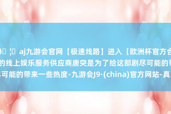 🦄aj九游会官网【极速线路】进入【欧洲杯官方合作网站】华人市场最大的线上娱乐服务供应商唐突是为了给这部剧尽可能的带来一些热度-九游会J9·(china)官方网站-真人游戏第一品牌