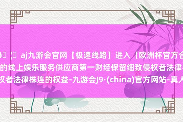 🦄aj九游会官网【极速线路】进入【欧洲杯官方合作网站】华人市场最大的线上娱乐服务供应商第一财经保留细致侵权者法律株连的权益-九游会J9·(china)官方网站-真人游戏第一品牌