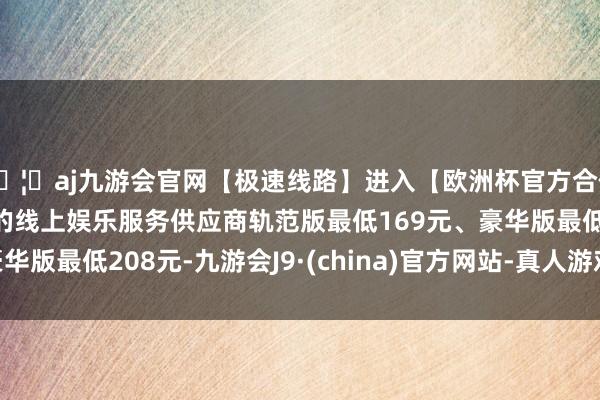 🦄aj九游会官网【极速线路】进入【欧洲杯官方合作网站】华人市场最大的线上娱乐服务供应商轨范版最低169元、豪华版最低208元-九游会J9·(china)官方网站-真人游戏第一品牌