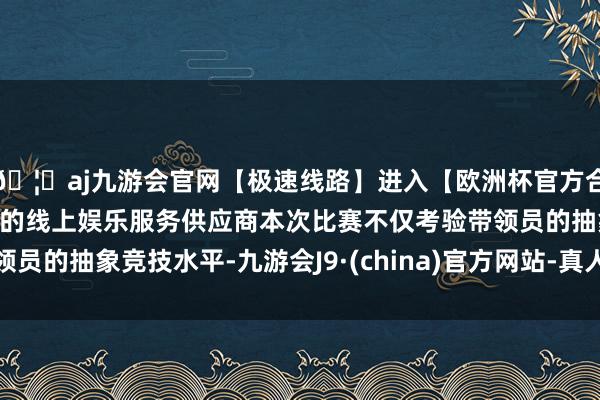 🦄aj九游会官网【极速线路】进入【欧洲杯官方合作网站】华人市场最大的线上娱乐服务供应商本次比赛不仅考验带领员的抽象竞技水平-九游会J9·(china)官方网站-真人游戏第一品牌