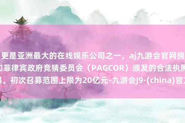 更是亚洲最大的在线娱乐公司之一，aj九游会官网拥有欧洲马耳他（MGA）和菲律宾政府竞猜委员会（PAGCOR）颁发的合法执照。初次召募范围上限为20亿元-九游会J9·(china)官方网站-真人游戏第一品牌
