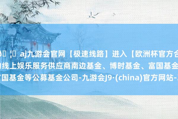 🦄aj九游会官网【极速线路】进入【欧洲杯官方合作网站】华人市场最大的线上娱乐服务供应商南边基金、博时基金、富国基金等公募基金公司-九游会J9·(china)官方网站-真人游戏第一品牌