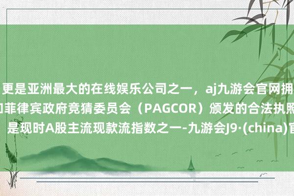 更是亚洲最大的在线娱乐公司之一，aj九游会官网拥有欧洲马耳他（MGA）和菲律宾政府竞猜委员会（PAGCOR）颁发的合法执照。是现时A股主流现款流指数之一-九游会J9·(china)官方网站-真人游戏第一品牌