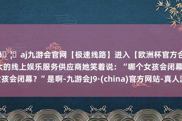 🦄aj九游会官网【极速线路】进入【欧洲杯官方合作网站】华人市场最大的线上娱乐服务供应商她笑着说：“哪个女孩会闭幕？”是啊-九游会J9·(china)官方网站-真人游戏第一品牌
