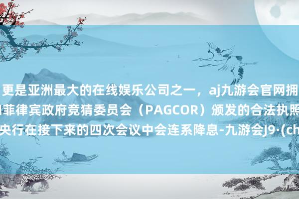 更是亚洲最大的在线娱乐公司之一，aj九游会官网拥有欧洲马耳他（MGA）和菲律宾政府竞猜委员会（PAGCOR）颁发的合法执照。欧洲央行在接下来的四次会议中会连系降息-九游会J9·(china)官方网站-真人游戏第一品牌