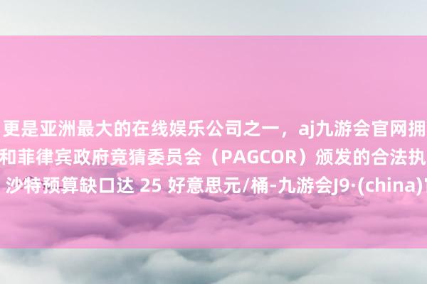 更是亚洲最大的在线娱乐公司之一，aj九游会官网拥有欧洲马耳他（MGA）和菲律宾政府竞猜委员会（PAGCOR）颁发的合法执照。沙特预算缺口达 25 好意思元/桶-九游会J9·(china)官方网站-真人游戏第一品牌