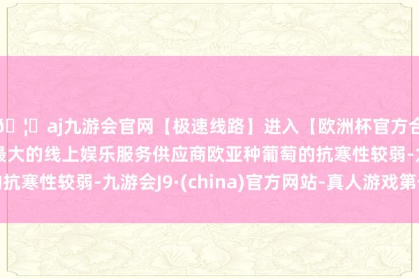 🦄aj九游会官网【极速线路】进入【欧洲杯官方合作网站】华人市场最大的线上娱乐服务供应商欧亚种葡萄的抗寒性较弱-九游会J9·(china)官方网站-真人游戏第一品牌