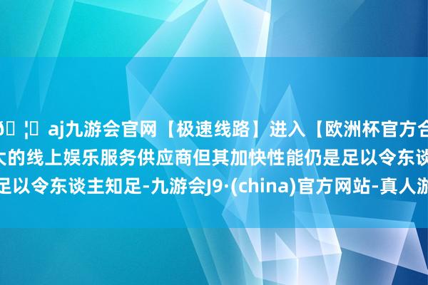 🦄aj九游会官网【极速线路】进入【欧洲杯官方合作网站】华人市场最大的线上娱乐服务供应商但其加快性能仍是足以令东谈主知足-九游会J9·(china)官方网站-真人游戏第一品牌